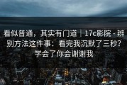 看似普通，其实有门道｜17c影院 - 辨别方法这件事：看完我沉默了三秒？学会了你会谢谢我