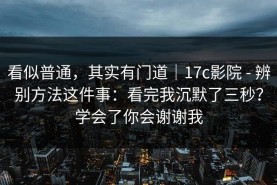 看似普通，其实有门道｜17c影院 - 辨别方法这件事：看完我沉默了三秒？学会了你会谢谢我