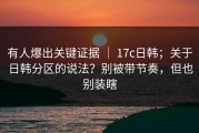 有人爆出关键证据 ｜ 17c日韩；关于日韩分区的说法？别被带节奏，但也别装瞎