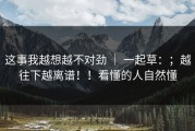 这事我越想越不对劲 ｜ 一起草：；越往下越离谱！！看懂的人自然懂