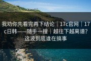 我劝你先看完再下结论｜17c官网｜17c日韩——随手一搜｜越往下越离谱？这波到底谁在搞事