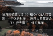 我真的被整无语了；糖心vlog入口官网——午休的时候 ｜ 原来大家都误会了！我先撤了，懂的都懂