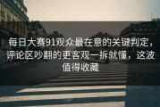 每日大赛91观众最在意的关键判定，评论区吵翻的更客观一拆就懂，这波值得收藏