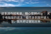 这事越传越离谱，糖心官网vlog ｜ 关于电脑版的说法｜细节多到我怀疑人生。我先把证据贴出来