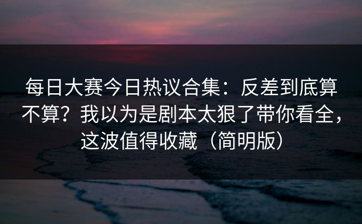 每日大赛今日热议合集:反差到底算不算?我以为是剧本太狠了带你看全,这波值得收藏(简明版) 每日大赛今日热议合集:反差到底算不算?我以为是剧本太狠了带你看全,这波值得收藏(简明版)