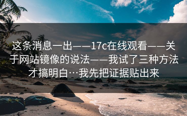 这条消息一出——17c在线观看——关于网站镜像的说法——我试了三种方法才搞明白…我先把证据贴出来 这条消息一出——17c在线观看——关于网站镜像的说法——我试了三种方法才搞明白…我先把证据贴出来