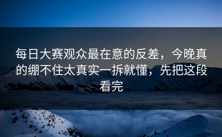 每日大赛观众最在意的反差，今晚真的绷不住太真实一拆就懂，先把这段看完