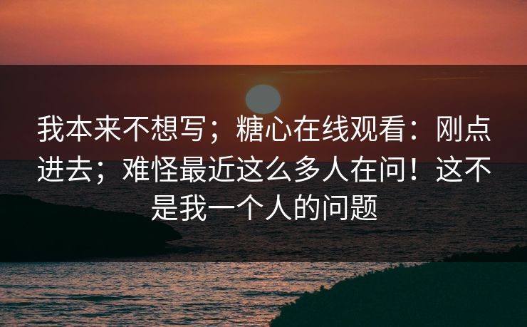 我本来不想写;糖心在线观看:刚点进去;难怪最近这么多人在问!这不是我一个人的问题 我本来不想写;糖心在线观看:刚点进去;难怪最近这么多人在问!这不是我一个人的问题