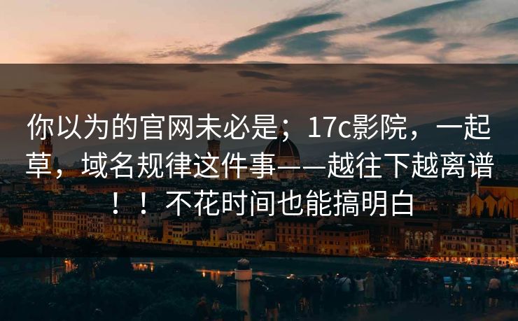 你以为的官网未必是；17c影院，一起草，域名规律这件事——越往下越离谱！！不花时间也能搞明白