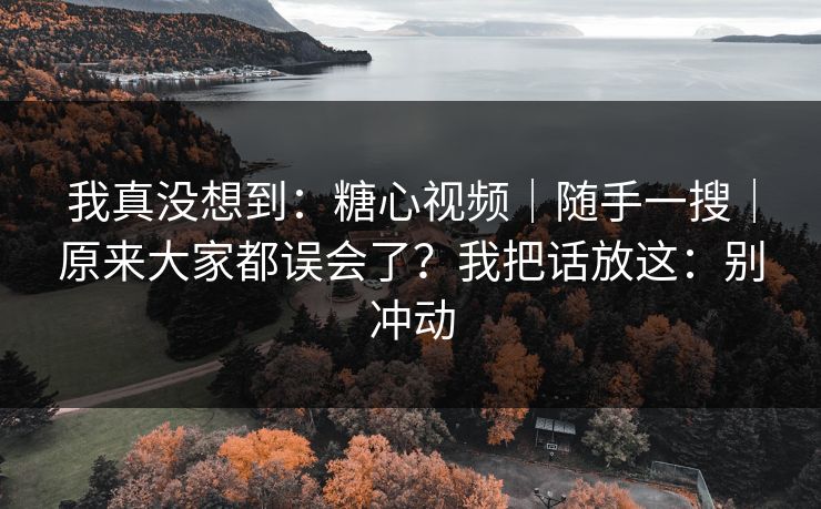 我真没想到:糖心视频|随手一搜|原来大家都误会了?我把话放这:别冲动 我真没想到:糖心视频|随手一搜|原来大家都误会了?我把话放这:别冲动
