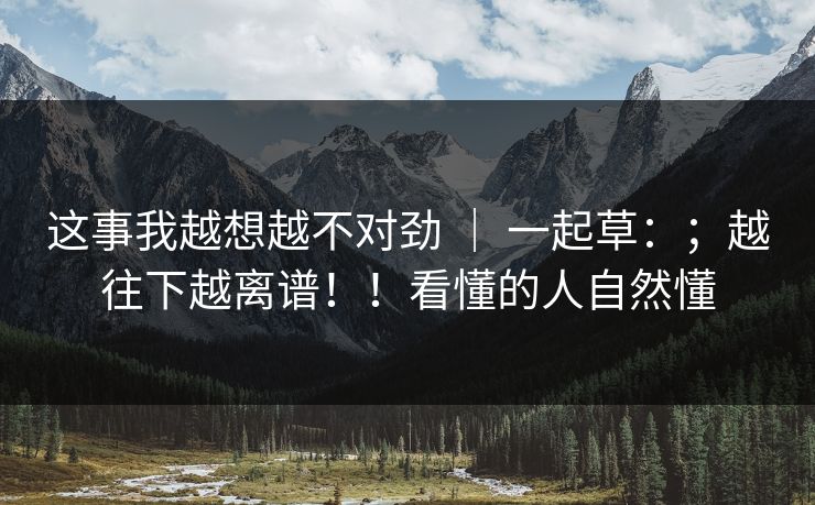 这事我越想越不对劲 | 一起草:;越往下越离谱!!看懂的人自然懂 这事我越想越不对劲 | 一起草:;越往下越离谱!!看懂的人自然懂