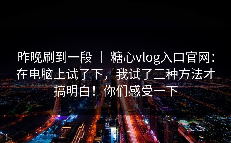 昨晚刷到一段 | 糖心vlog入口官网:在电脑上试了下,我试了三种方法才搞明白!你们感受一下 昨晚刷到一段 | 糖心vlog入口官网:在电脑上试了下,我试了三种方法才搞明白!你们感受一下
