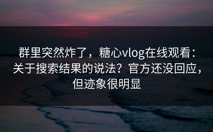 群里突然炸了,糖心vlog在线观看:关于搜索结果的说法?官方还没回应,但迹象很明显 群里突然炸了,糖心vlog在线观看:关于搜索结果的说法?官方还没回应,但迹象很明显