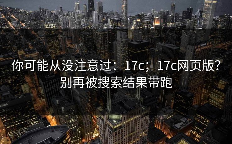 你可能从没注意过:17c;17c网页版?别再被搜索结果带跑 你可能从没注意过:17c;17c网页版?别再被搜索结果带跑
