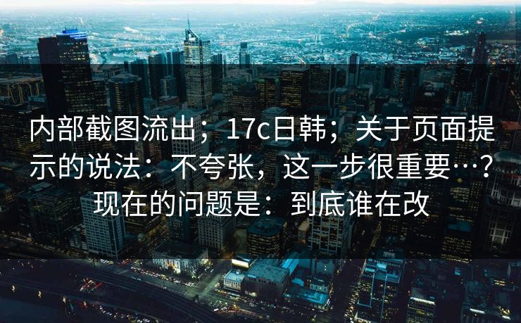 内部截图流出;17c日韩;关于页面提示的说法:不夸张,这一步很重要…?现在的问题是:到底谁在改 内部截图流出;17c日韩;关于页面提示的说法:不夸张,这一步很重要…?现在的问题是:到底谁在改
