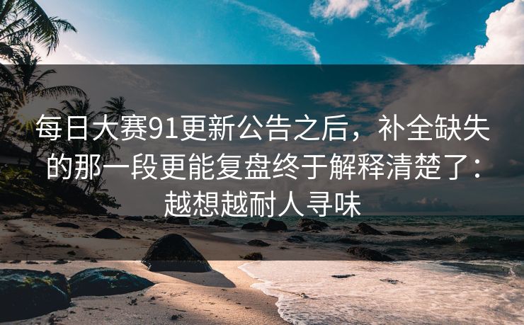 每日大赛91更新公告之后,补全缺失的那一段更能复盘终于解释清楚了:越想越耐人寻味 每日大赛91更新公告之后,补全缺失的那一段更能复盘终于解释清楚了:越想越耐人寻味