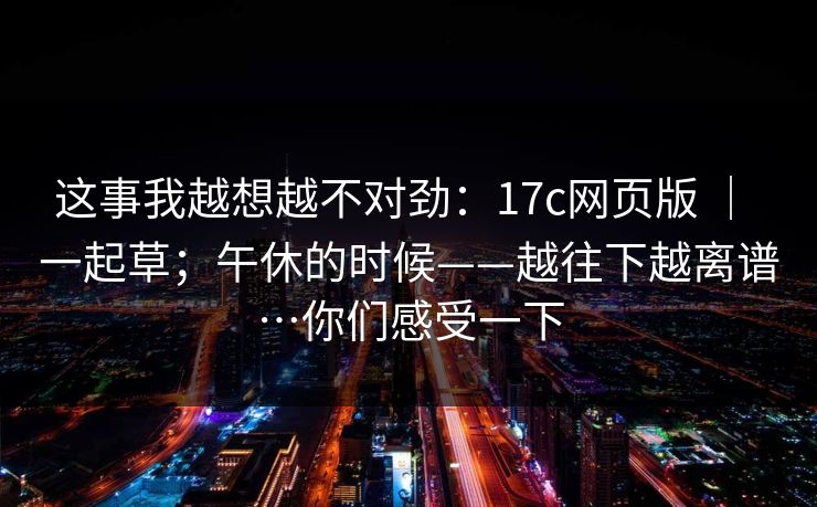 这事我越想越不对劲:17c网页版 | 一起草;午休的时候——越往下越离谱…你们感受一下 这事我越想越不对劲:17c网页版 | 一起草;午休的时候——越往下越离谱…你们感受一下
