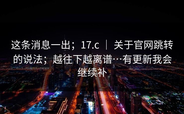 这条消息一出;17.c | 关于官网跳转的说法;越往下越离谱…有更新我会继续补 这条消息一出;17.c | 关于官网跳转的说法;越往下越离谱…有更新我会继续补