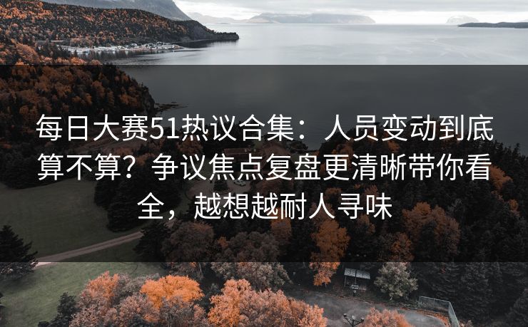 每日大赛51热议合集：人员变动到底算不算？争议焦点复盘更清晰带你看全，越想越耐人寻味
