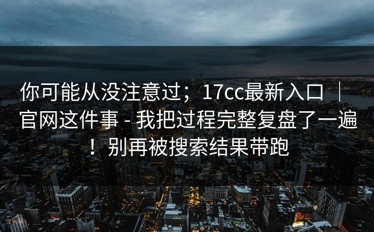 你可能从没注意过;17cc最新入口 | 官网这件事 - 我把过程完整复盘了一遍!别再被搜索结果带跑 你可能从没注意过;17cc最新入口 | 官网这件事 - 我把过程完整复盘了一遍!别再被搜索结果带跑