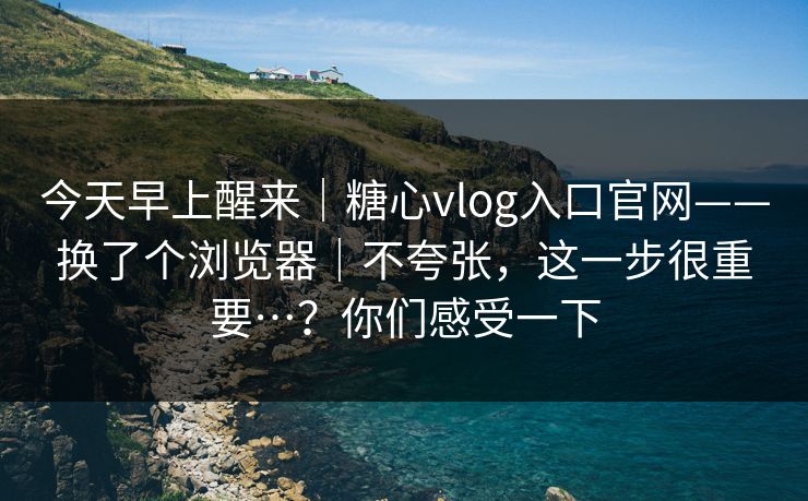 今天早上醒来|糖心vlog入口官网——换了个浏览器|不夸张,这一步很重要…?你们感受一下 今天早上醒来|糖心vlog入口官网——换了个浏览器|不夸张,这一步很重要…?你们感受一下