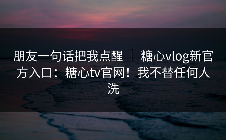 朋友一句话把我点醒 | 糖心vlog新官方入口:糖心tv官网!我不替任何人洗 朋友一句话把我点醒 | 糖心vlog新官方入口:糖心tv官网!我不替任何人洗