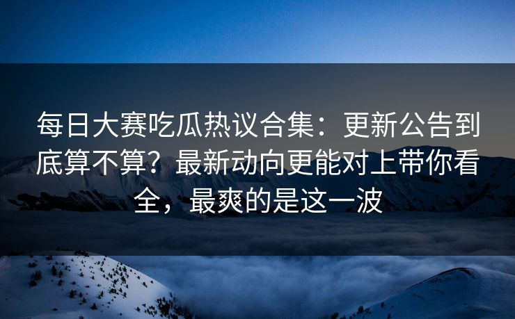 每日大赛吃瓜热议合集:更新公告到底算不算?最新动向更能对上带你看全,最爽的是这一波 每日大赛吃瓜热议合集:更新公告到底算不算?最新动向更能对上带你看全,最爽的是这一波