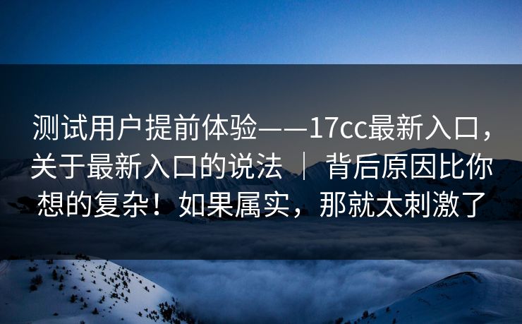 测试用户提前体验——17cc最新入口,关于最新入口的说法 | 背后原因比你想的复杂!如果属实,那就太刺激了 测试用户提前体验——17cc最新入口,关于最新入口的说法 | 背后原因比你想的复杂!如果属实,那就太刺激了