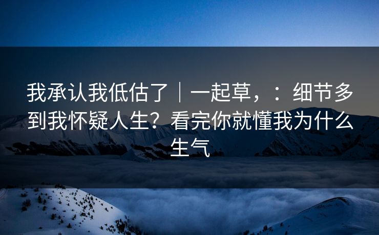 我承认我低估了|一起草,:细节多到我怀疑人生?看完你就懂我为什么生气 我承认我低估了|一起草,:细节多到我怀疑人生?看完你就懂我为什么生气