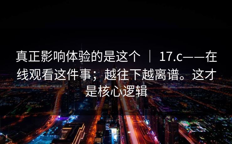 真正影响体验的是这个 | 17.c——在线观看这件事;越往下越离谱。这才是核心逻辑 真正影响体验的是这个 | 17.c——在线观看这件事;越往下越离谱。这才是核心逻辑