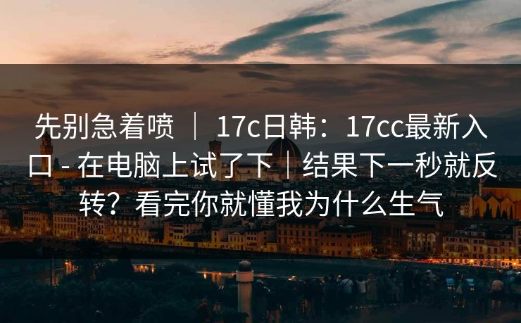 先别急着喷 | 17c日韩:17cc最新入口 - 在电脑上试了下|结果下一秒就反转?看完你就懂我为什么生气 先别急着喷 | 17c日韩:17cc最新入口 - 在电脑上试了下|结果下一秒就反转?看完你就懂我为什么生气
