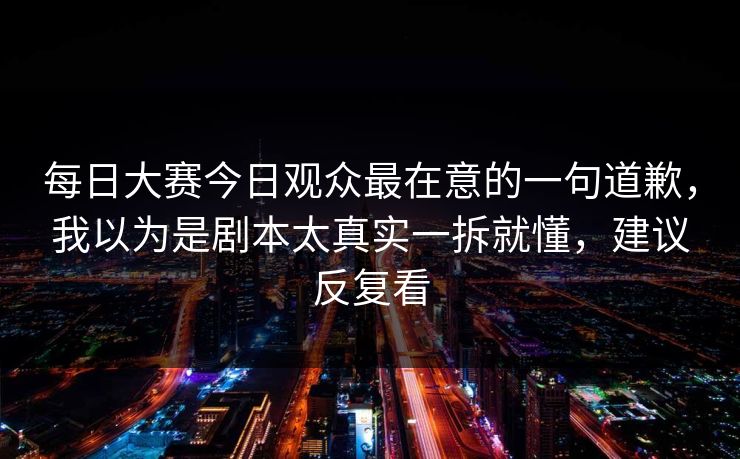 每日大赛今日观众最在意的一句道歉,我以为是剧本太真实一拆就懂,建议反复看 每日大赛今日观众最在意的一句道歉,我以为是剧本太真实一拆就懂,建议反复看